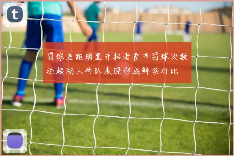 罚球差距明显开拓者首节罚球次数远超湖人两队表现形成鲜明对比