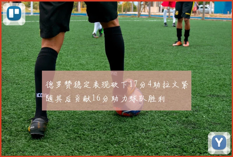 德罗赞稳定表现砍下17分4助拉文紧随其后贡献16分助力球队胜利