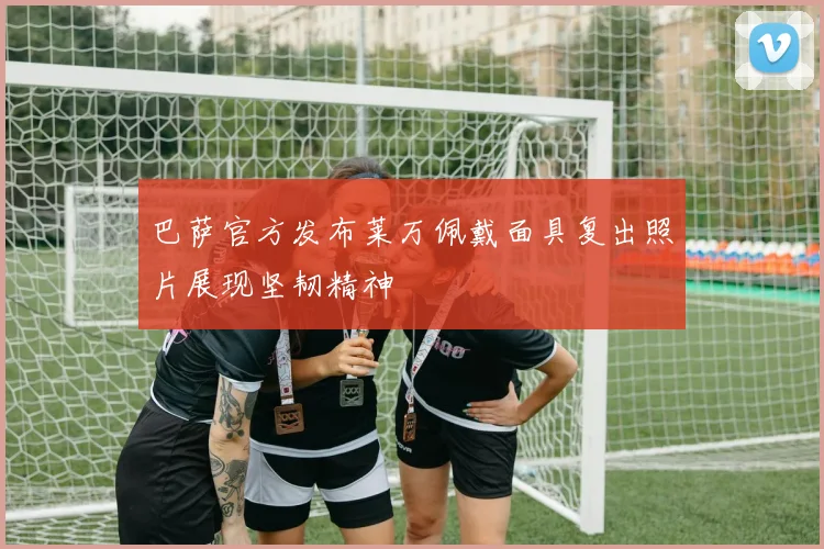 巴萨官方发布莱万佩戴面具复出照片展现坚韧精神