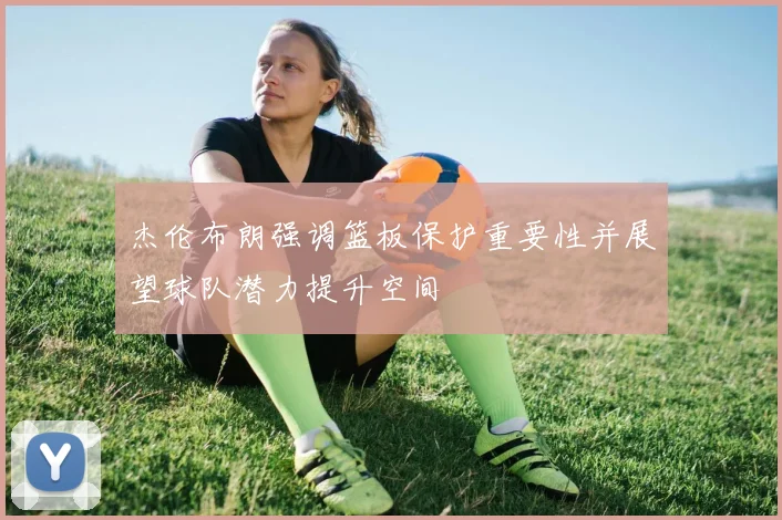 杰伦布朗强调篮板保护重要性并展望球队潜力提升空间
