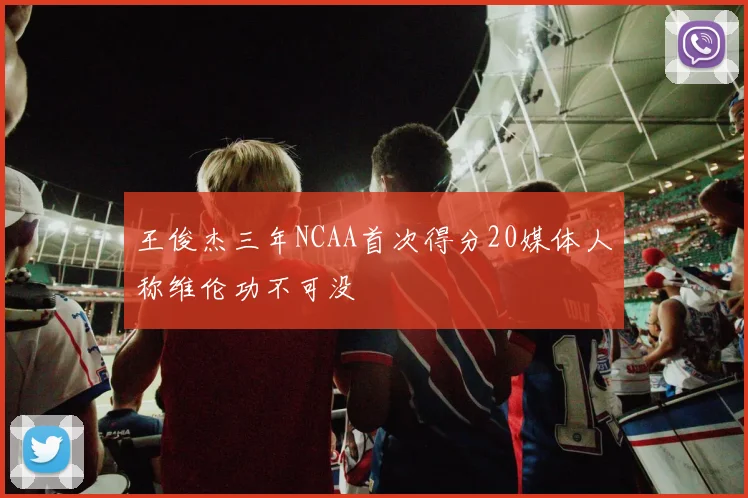 王俊杰三年NCAA首次得分20媒体人称维伦功不可没