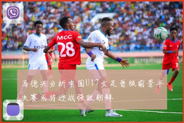马德兴分析中国U17女足晋级前景半决赛或将迎战强敌朝鲜