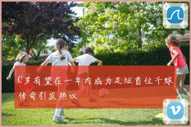 C罗有望在一年内成为足坛首位千球传奇引发热议