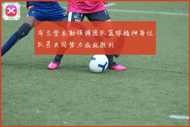 布兰登米勒强调团队篮球精神每位队员共同努力成就胜利