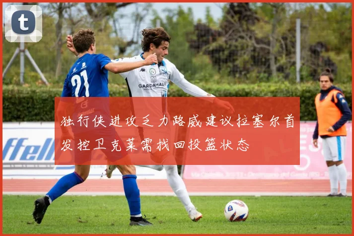 独行侠进攻乏力路威建议拉塞尔首发控卫克莱需找回投篮状态