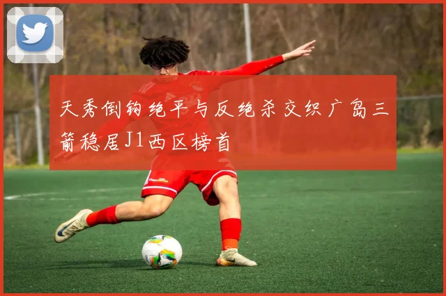天秀倒钩绝平与反绝杀交织广岛三箭稳居J1西区榜首