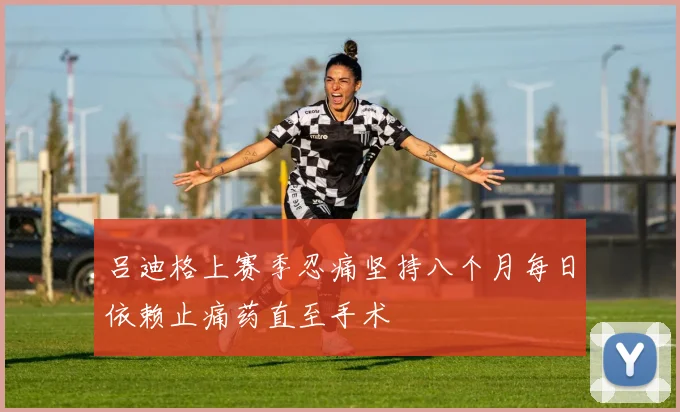吕迪格上赛季忍痛坚持八个月每日依赖止痛药直至手术
