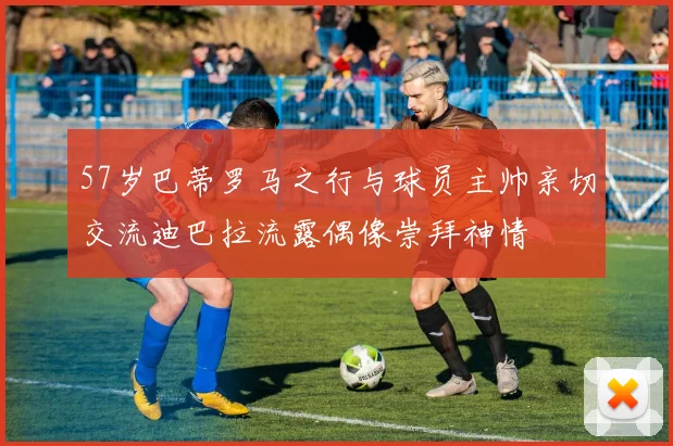 57岁巴蒂罗马之行与球员主帅亲切交流迪巴拉流露偶像崇拜神情