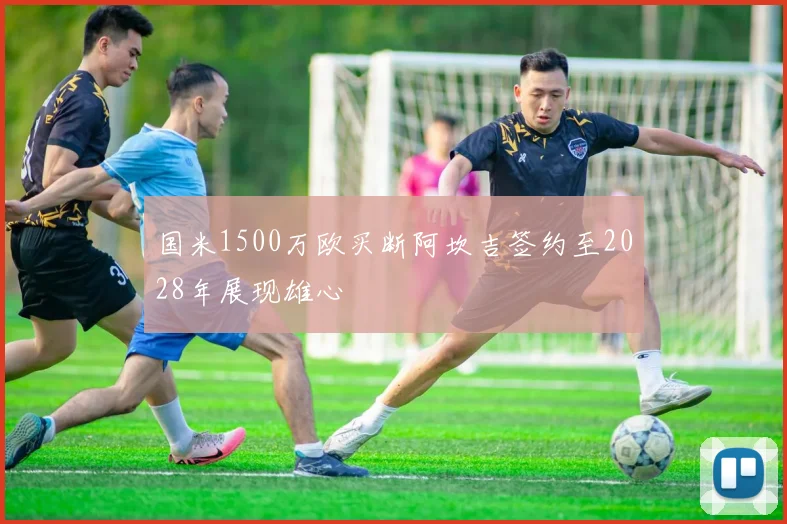 国米1500万欧买断阿坎吉签约至2028年展现雄心
