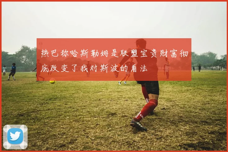 热巴称哈斯勒姆是联盟宝贵财富彻底改变了我对斯波的看法