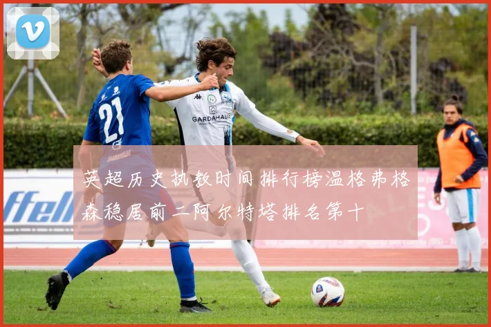 英超历史执教时间排行榜温格弗格森稳居前二阿尔特塔排名第十