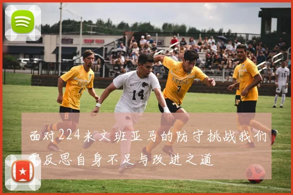 面对224米文班亚马的防守挑战我们需反思自身不足与改进之道