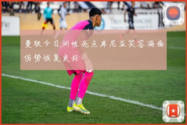 曼联今日训练亮点库尼亚笑容满面伤势恢复良好