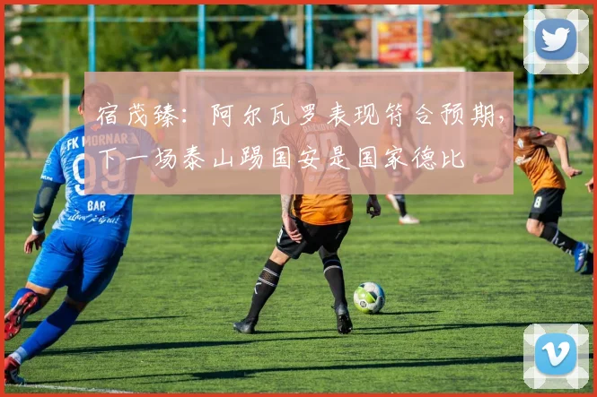 宿茂臻：阿尔瓦罗表现符合预期，下一场泰山踢国安是国家德比