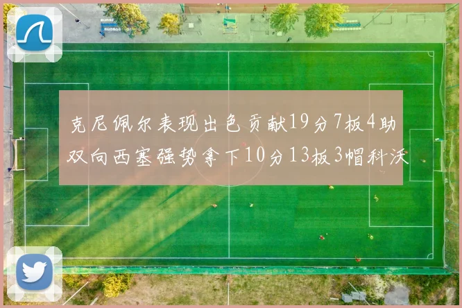 克尼佩尔表现出色贡献19分7板4助双向西塞强势拿下10分13板3帽科沃德也有17分2帽的精彩表现