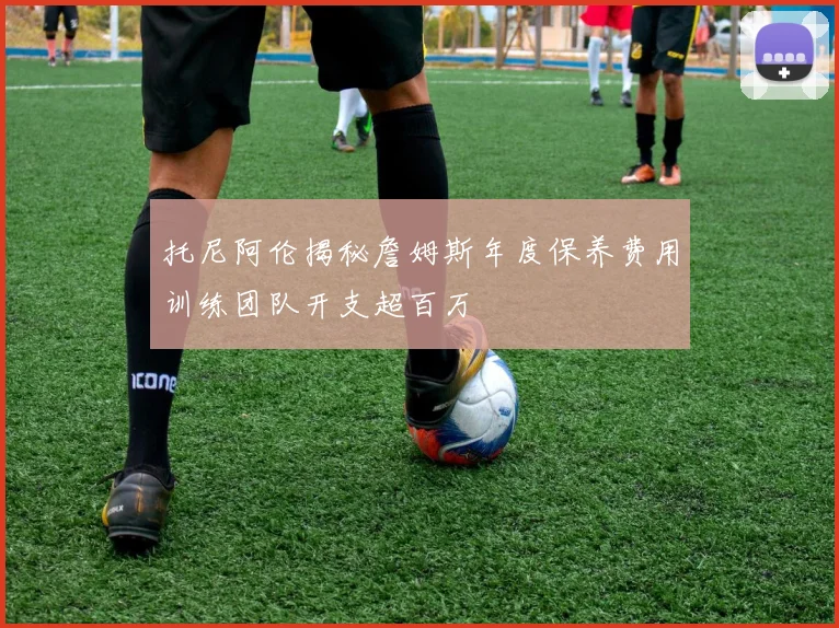 托尼阿伦揭秘詹姆斯年度保养费用训练团队开支超百万