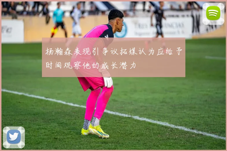 杨瀚森表现引争议拓媒认为应给予时间观察他的成长潜力