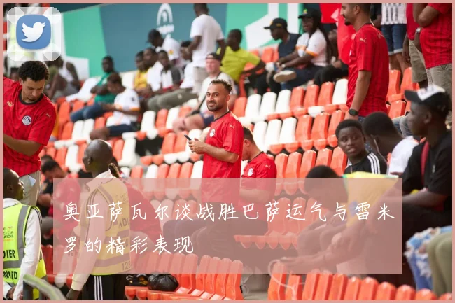 奥亚萨瓦尔谈战胜巴萨运气与雷米罗的精彩表现