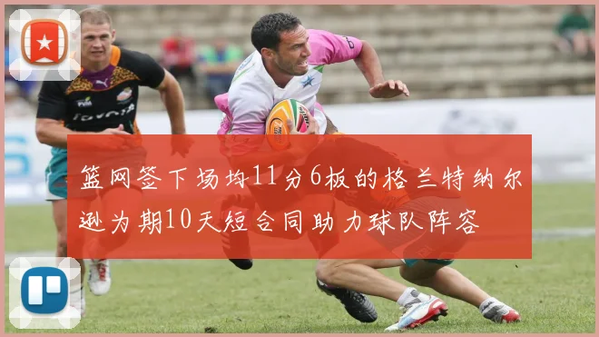 篮网签下场均11分6板的格兰特纳尔逊为期10天短合同助力球队阵容