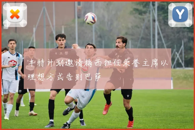丰特计划邀请梅西担任荣誉主席以理想方式告别巴萨