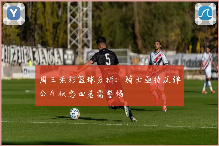 周三竞彩篮球分析：骑士亟待反弹公牛状态回落需警惕