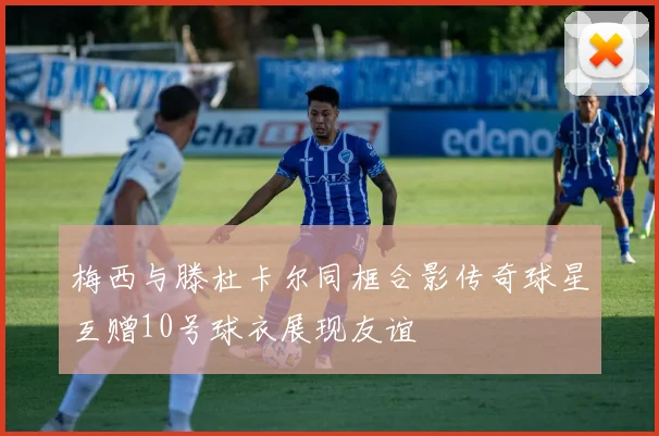 梅西与滕杜卡尔同框合影传奇球星互赠10号球衣展现友谊