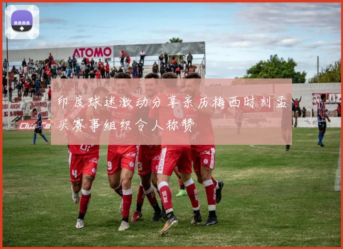 印度球迷激动分享亲历梅西时刻孟买赛事组织令人称赞